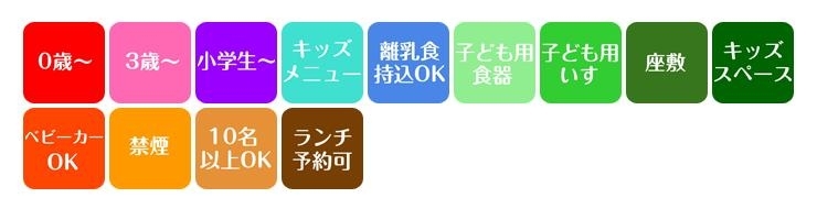 0歳～　3歳～　小学生～　キッズメニュー　離乳食持込OK　子ども用食器　子ども用いす　座敷　キッズスペース　ベビーカーOK　禁煙　10名以上OK　ランチ予約可