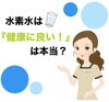 「水素水は『身体に良い！』は本当？」