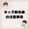 「キッズ脱毛施術後に注意すべきことは？脱毛前に確認しておこう！」
