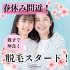 「春休み間近！親子で仲良く脱毛スタート！」