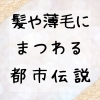 髪や薄毛にまつわる都市伝説「髪や薄毛にまつわる都市伝説」