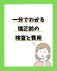 1分で分かる矯正前の検査と費用「1分で分かる矯正前の検査と費用」