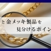 【金製品と金メッキ製品を見分けるポイントは？】