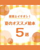 「夏に読みたい♪ 保育士イチオシの絵本5選のご紹介」