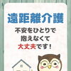 遠距離介護、不安をひとりで抱えなくて大丈夫です！