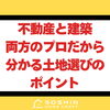 不動産と建築、両方のプロだから分かる土地選びのポイント