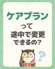 ケアプラン変更、お気軽にご相談ください「ケアプランって途中で変更できるの？」
