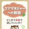 ケアマネジャーへの相談、どこまで本音で話していいの？
