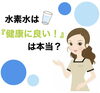 「水素水は『健康に良い！』は本当？」