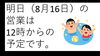 「明日（8月16日）の営業は12時より開始予定です。」
