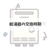 給湯器の交換時期って、ご存知ですか？