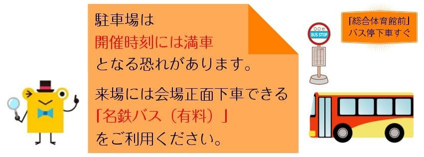 駐車場は開催時刻には満車となる恐れがあります。　来場には会場正面下車できる「名鉄バス（有料）」をご利用ください。　「総合体育館前」バス停下車すぐ