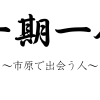 一期一会 ～市原で出会う人～