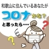和歌山に住んでいるあなたがコロナかな？と思ったら…